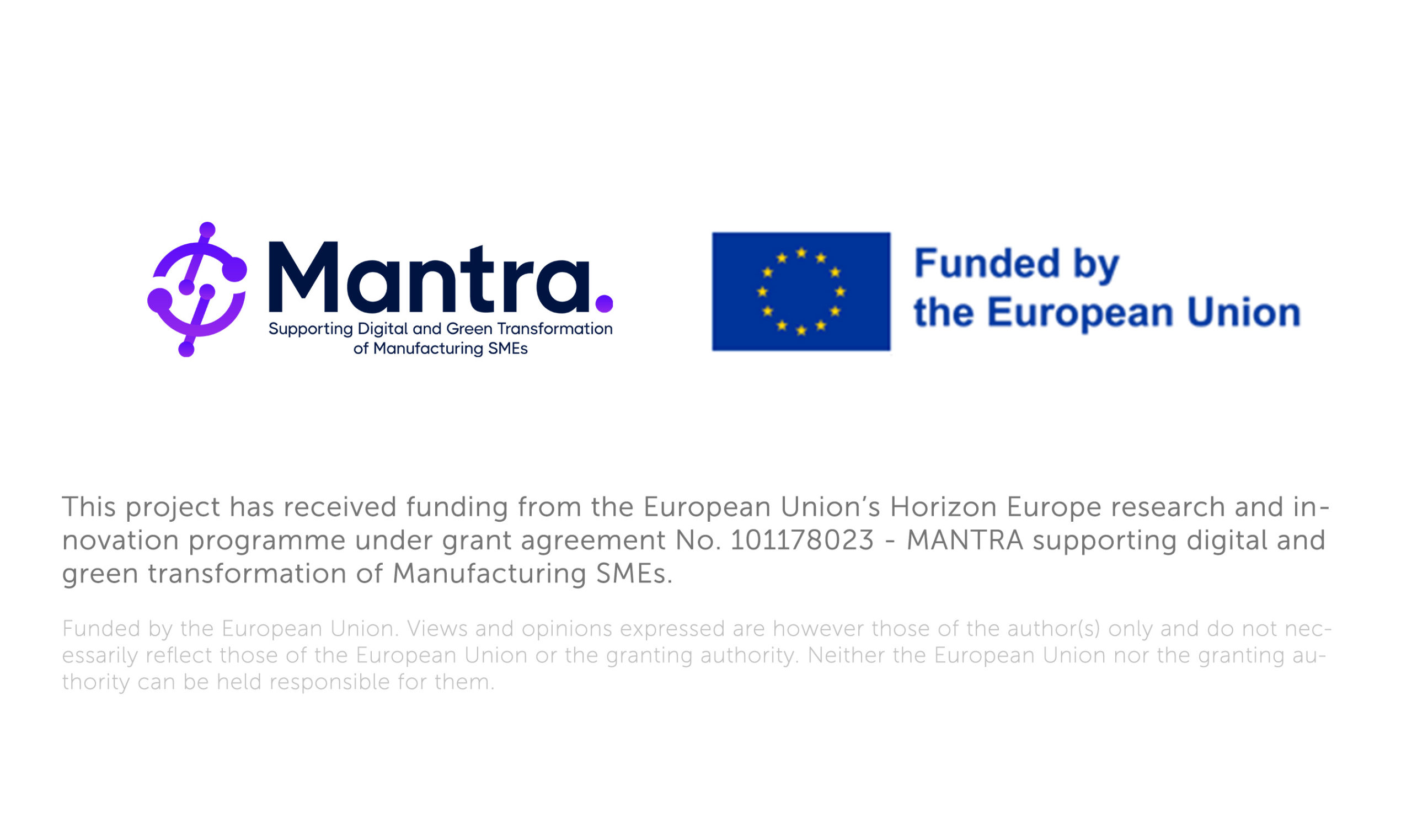 There is the Logo of the Mantra Project and the european Flag with the text funded by the European Union next to it. Underneath there is the text: This project has received funding from the European Union’s Horizon Europe research and innovation programme under grant agreement No. 101178023 - MANTRA supporting digital and green transformation of Manufacturing SMEs Funded by the European Union. Views and opinions expressed are however those of the author(s) only and do not necessarily reflect those of the European Union or the granting authority. Neither the European Union nor the granting authority can be held responsible for them.